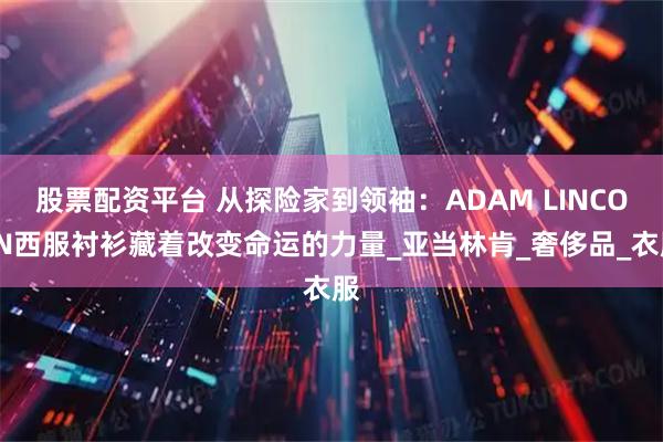 股票配资平台 从探险家到领袖：ADAM LINCOLN西服衬衫藏着改变命运的力量_亚当林肯_奢侈品_衣服