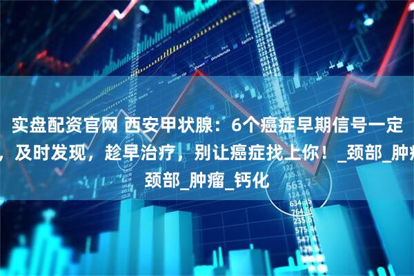 实盘配资官网 西安甲状腺：6个癌症早期信号一定要知道，及时发现，趁早治疗，别让癌症找上你！_颈部_肿瘤_钙化
