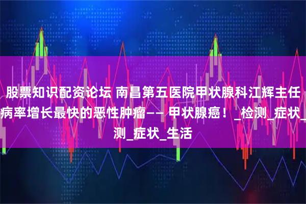 股票知识配资论坛 南昌第五医院甲状腺科江辉主任：发病率增长最快的恶性肿瘤—— 甲状腺癌！_检测_症状_生活