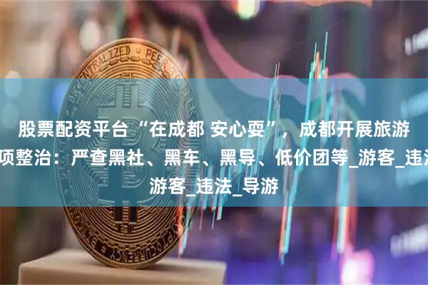 股票配资平台 “在成都 安心耍”，成都开展旅游市场专项整治：严查黑社、黑车、黑导、低价团等_游客_违法_导游