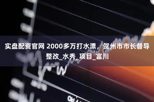 实盘配资官网 2000多万打水漂，贺州市市长督导整改_水秀_项目_富川
