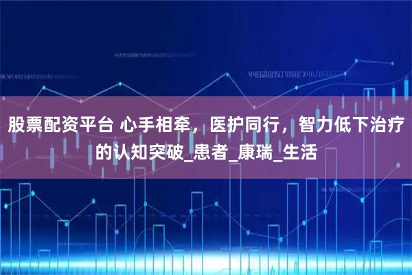 股票配资平台 心手相牵，医护同行，智力低下治疗的认知突破_患者_康瑞_生活