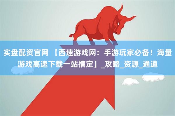 实盘配资官网 【西速游戏网：手游玩家必备！海量游戏高速下载一站搞定】_攻略_资源_通道