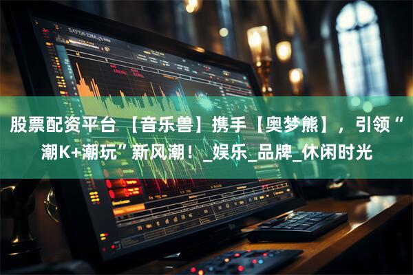 股票配资平台 【音乐兽】携手【奥梦熊】，引领“潮K+潮玩”新风潮！_娱乐_品牌_休闲时光