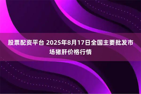 股票配资平台 2025年8月17日全国主要批发市场猪肝价格行情
