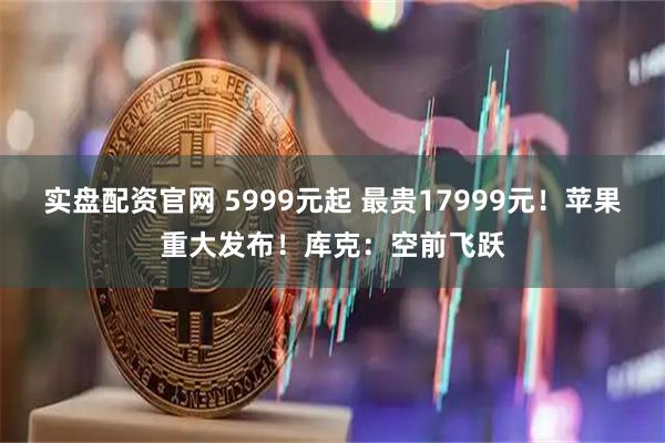 实盘配资官网 5999元起 最贵17999元!苹果重大发布!库克:空前飞跃