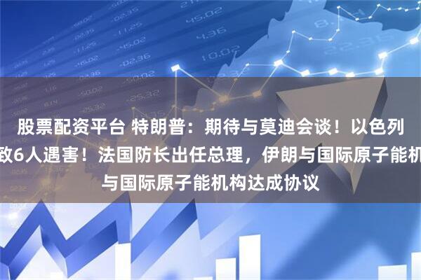 股票配资平台 特朗普：期待与莫迪会谈！以色列袭击卡塔尔致6人遇害！法国防长出任总理，伊朗与国际原子能机构达成协议