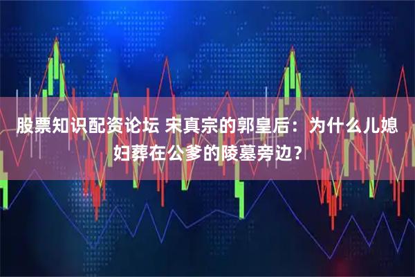 股票知识配资论坛 宋真宗的郭皇后：为什么儿媳妇葬在公爹的陵墓旁边？