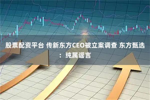 股票配资平台 传新东方CEO被立案调查 东方甄选：纯属谣言
