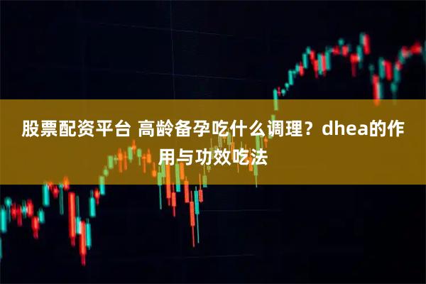 股票配资平台 高龄备孕吃什么调理？dhea的作用与功效吃法