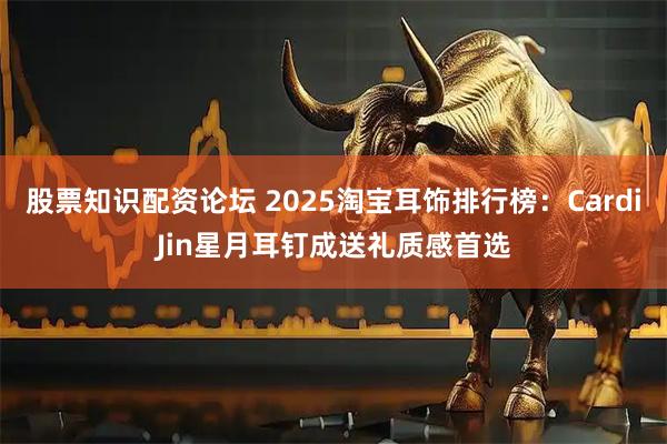 股票知识配资论坛 2025淘宝耳饰排行榜:CardiJin星月耳钉成送礼质感首选