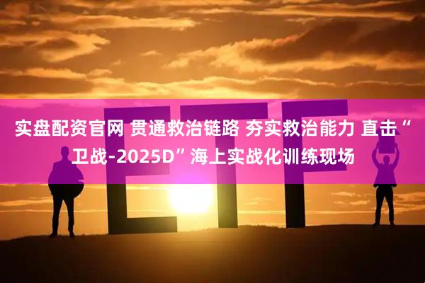 实盘配资官网 贯通救治链路 夯实救治能力 直击“卫战-2025D”海上实战化训练现场