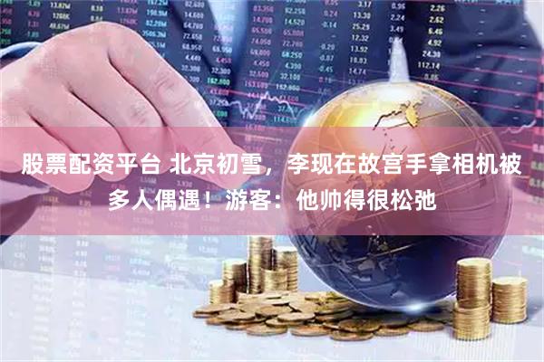 股票配资平台 北京初雪，李现在故宫手拿相机被多人偶遇！游客：他帅得很松弛