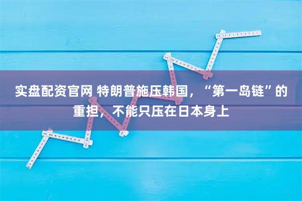 实盘配资官网 特朗普施压韩国，“第一岛链”的重担，不能只压在日本身上