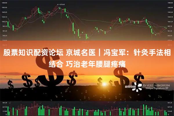 股票知识配资论坛 京城名医｜冯宝军：针灸手法相结合 巧治老年腰腿疼痛