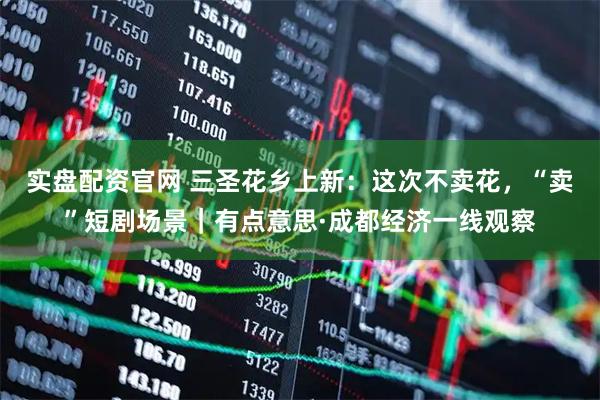 实盘配资官网 三圣花乡上新：这次不卖花，“卖”短剧场景｜有点意思·成都经济一线观察