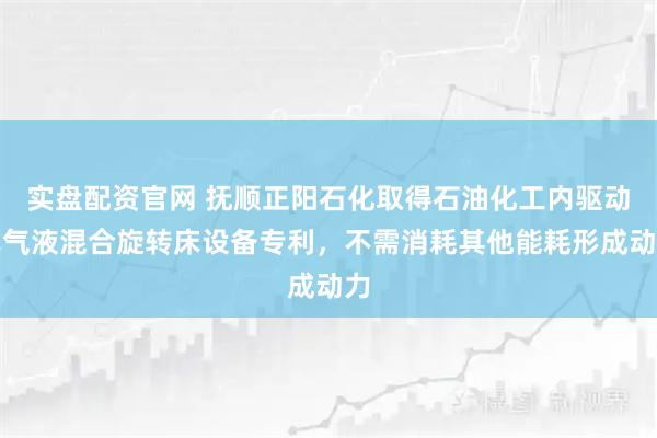 实盘配资官网 抚顺正阳石化取得石油化工内驱动式气液混合旋转床设备专利，不需消耗其他能耗形成动力