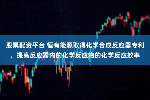 股票配资平台 恒有能源取得化学合成反应器专利，提高反应器内的化学反应物的化学反应效率