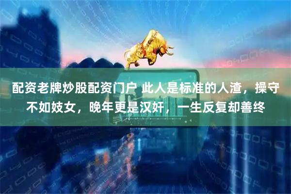 配资老牌炒股配资门户 此人是标准的人渣，操守不如妓女，晚年更是汉奸，一生反复却善终