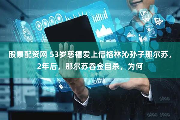 股票配资网 53岁慈禧爱上僧格林沁孙子那尔苏，2年后，那尔苏吞金自杀，为何