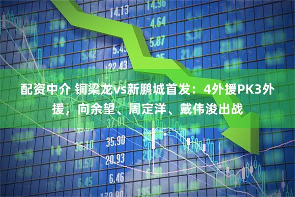 配资中介 铜梁龙vs新鹏城首发：4外援PK3外援，向余望、周定洋、戴伟浚出战