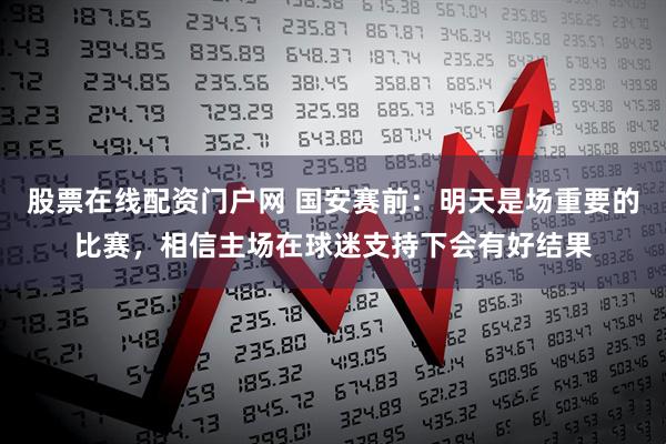 股票在线配资门户网 国安赛前：明天是场重要的比赛，相信主场在球迷支持下会有好结果