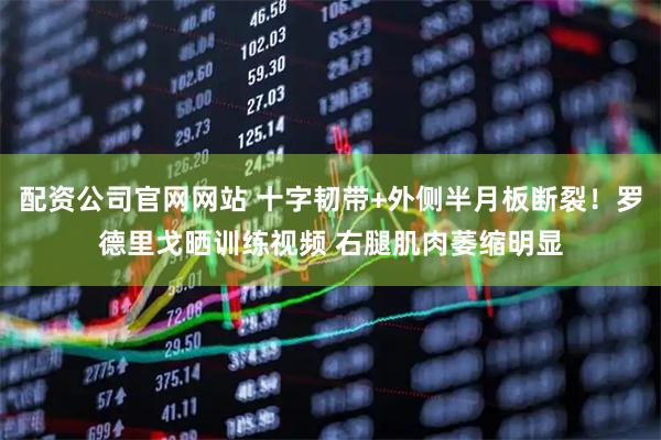 配资公司官网网站 十字韧带+外侧半月板断裂！罗德里戈晒训练视频 右腿肌肉萎缩明显