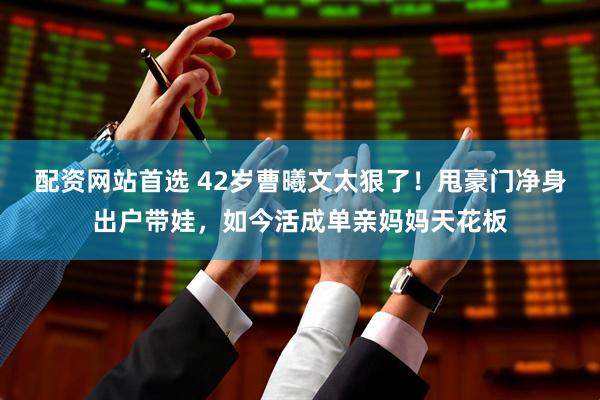 配资网站首选 42岁曹曦文太狠了！甩豪门净身出户带娃，如今活成单亲妈妈天花板