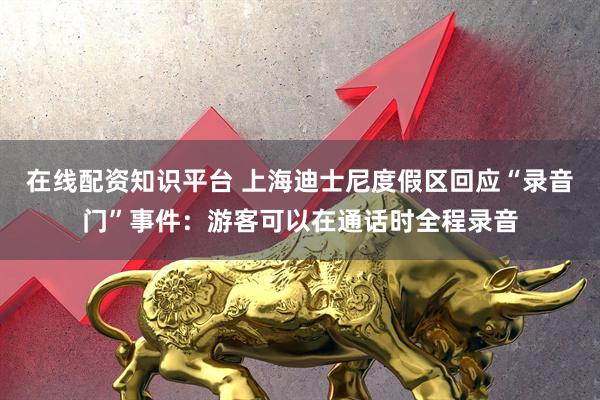 在线配资知识平台 上海迪士尼度假区回应“录音门”事件：游客可以在通话时全程录音