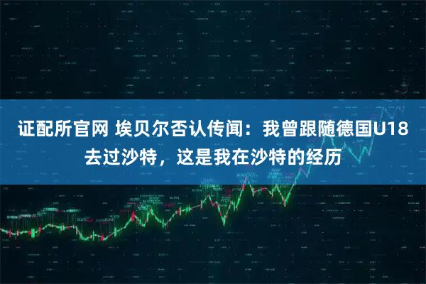 证配所官网 埃贝尔否认传闻：我曾跟随德国U18去过沙特，这是我在沙特的经历
