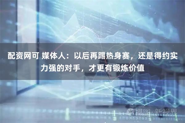 配资网可 媒体人：以后再踢热身赛，还是得约实力强的对手，才更有锻炼价值