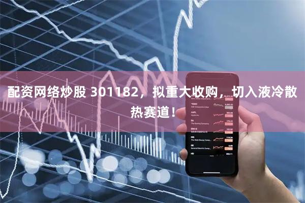 配资网络炒股 301182，拟重大收购，切入液冷散热赛道！