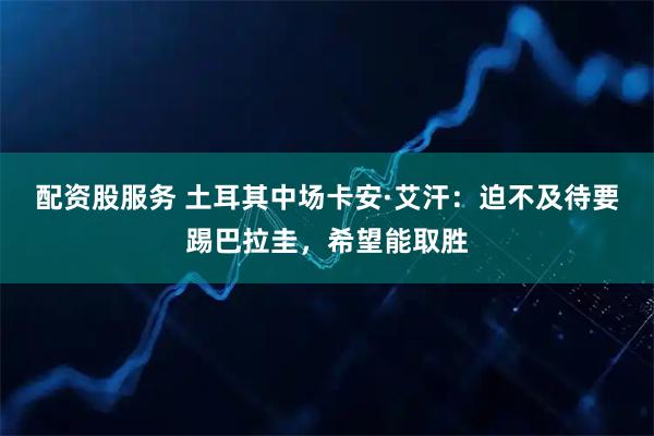 配资股服务 土耳其中场卡安·艾汗：迫不及待要踢巴拉圭，希望能取胜